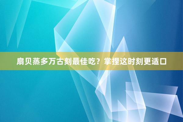 扇贝蒸多万古刻最佳吃？掌捏这时刻更适口