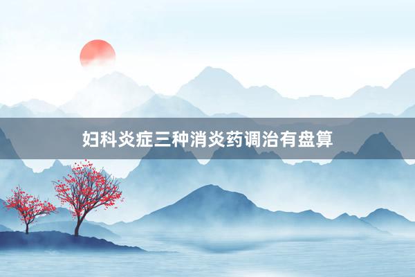 妇科炎症三种消炎药调治有盘算