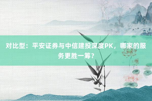对比型：平安证券与中信建投深度PK，哪家的服务更胜一筹？