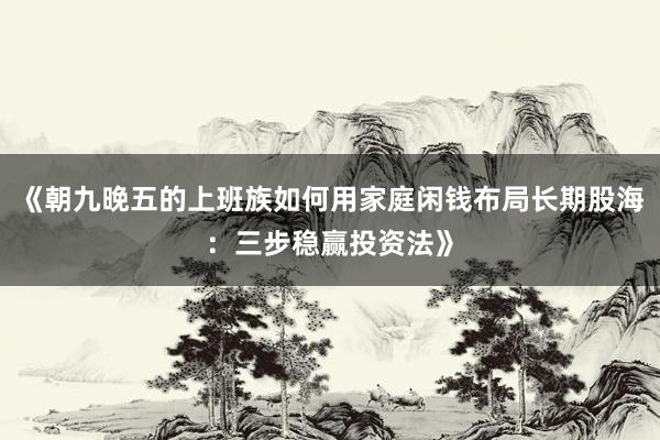《朝九晚五的上班族如何用家庭闲钱布局长期股海:三步稳赢投资法》