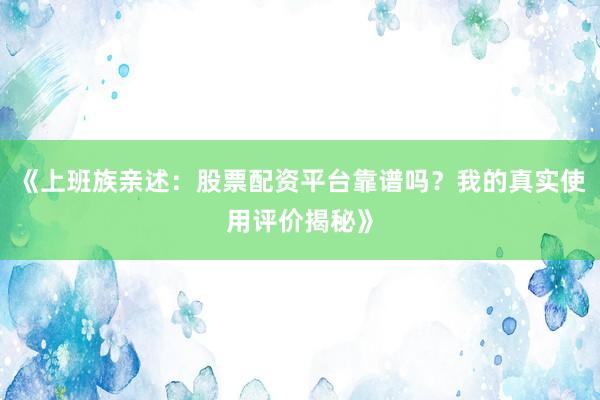 《上班族亲述:股票配资平台靠谱吗?我的真实使用评价揭秘》