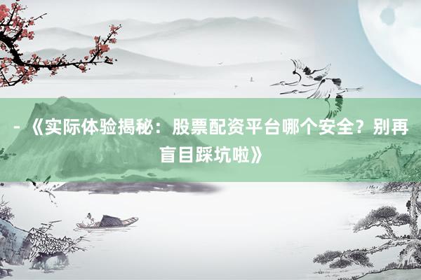 - 《实际体验揭秘：股票配资平台哪个安全？别再盲目踩坑啦》