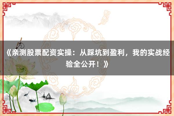 《亲测股票配资实操：从踩坑到盈利，我的实战经验全公开！》
