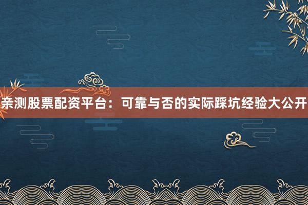 亲测股票配资平台：可靠与否的实际踩坑经验大公开