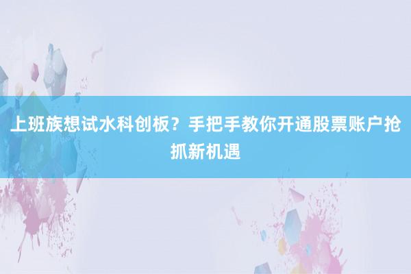 上班族想试水科创板?手把手教你开通股票账户抢抓新机遇
