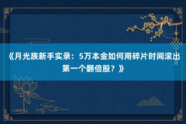 《月光族新手实录：5万本金如何用碎片时间滚出第一个翻倍股？》