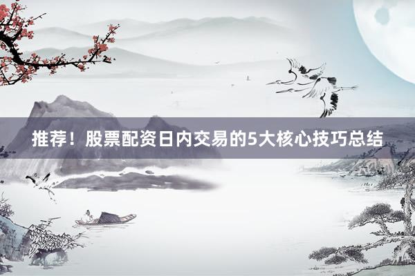 推荐！股票配资日内交易的5大核心技巧总结
