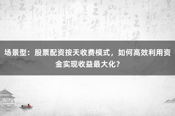 场景型：股票配资按天收费模式，如何高效利用资金实现收益最大化？
