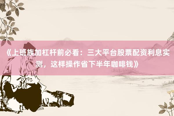 《上班族加杠杆前必看：三大平台股票配资利息实测，这样操作省下半年咖啡钱》