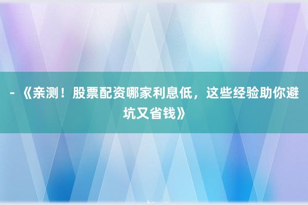 - 《亲测！股票配资哪家利息低，这些经验助你避坑又省钱》