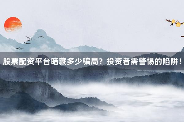 股票配资平台暗藏多少骗局？投资者需警惕的陷阱！