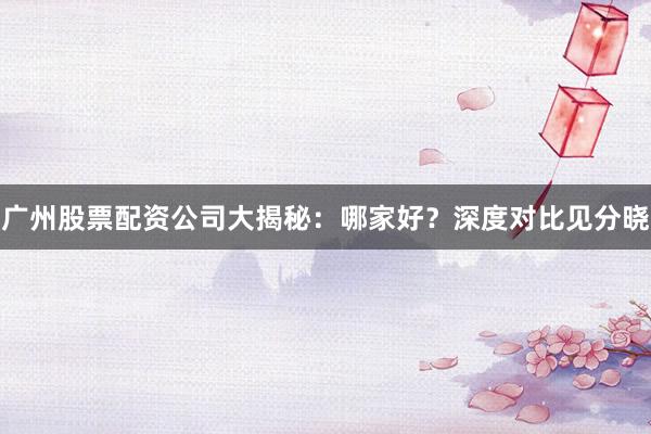 广州股票配资公司大揭秘：哪家好？深度对比见分晓