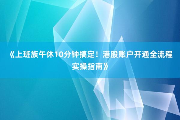 《上班族午休10分钟搞定!港股账户开通全流程实操指南》
