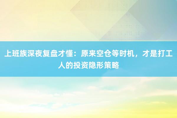上班族深夜复盘才懂：原来空仓等时机，才是打工人的投资隐形策略