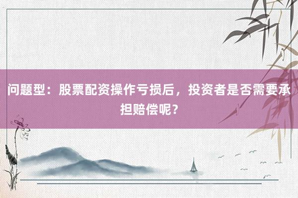 问题型：股票配资操作亏损后，投资者是否需要承担赔偿呢？
