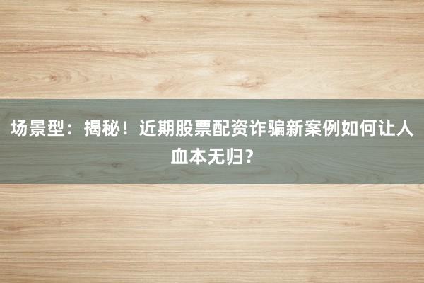 场景型：揭秘！近期股票配资诈骗新案例如何让人血本无归？