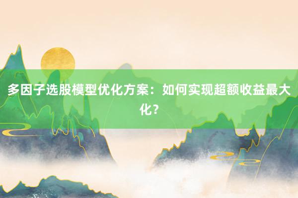 多因子选股模型优化方案：如何实现超额收益最大化？