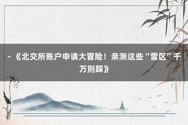 - 《北交所账户申请大冒险！亲测这些“雷区”千万别踩》