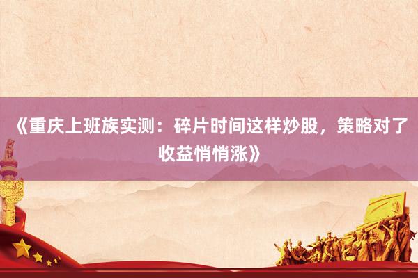 《重庆上班族实测：碎片时间这样炒股，策略对了收益悄悄涨》