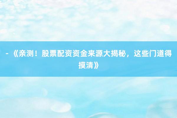 - 《亲测！股票配资资金来源大揭秘，这些门道得摸清》