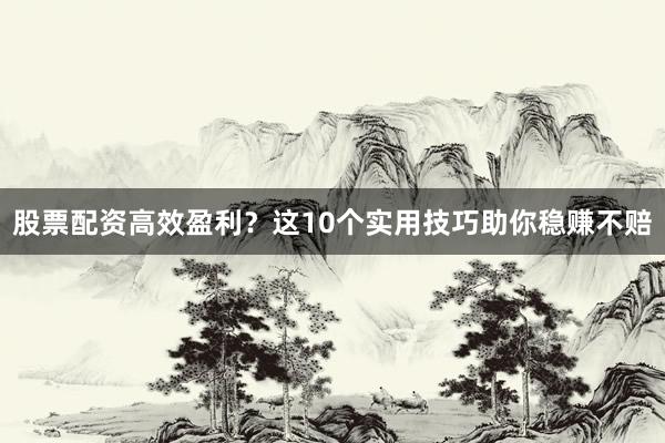 股票配资高效盈利？这10个实用技巧助你稳赚不赔