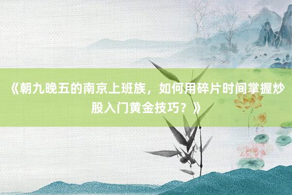 《朝九晚五的南京上班族，如何用碎片时间掌握炒股入门黄金技巧？》
