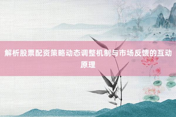 解析股票配资策略动态调整机制与市场反馈的互动原理