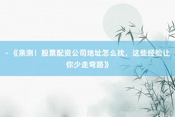 - 《亲测！股票配资公司地址怎么找，这些经验让你少走弯路》