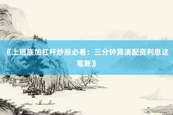 《上班族加杠杆炒股必看：三分钟算清配资利息这笔账》
