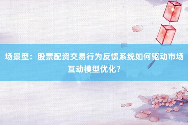 场景型：股票配资交易行为反馈系统如何驱动市场互动模型优化？
