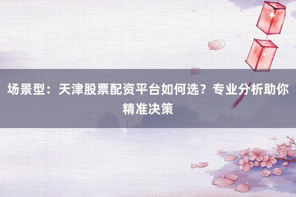 场景型：天津股票配资平台如何选？专业分析助你精准决策