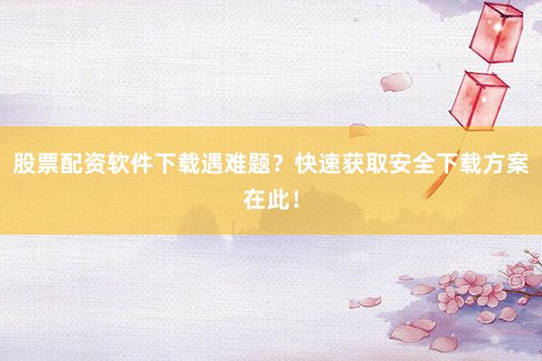 股票配资软件下载遇难题？快速获取安全下载方案在此！