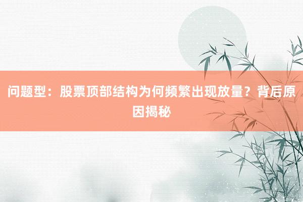 问题型:股票顶部结构为何频繁出现放量?背后原因揭秘