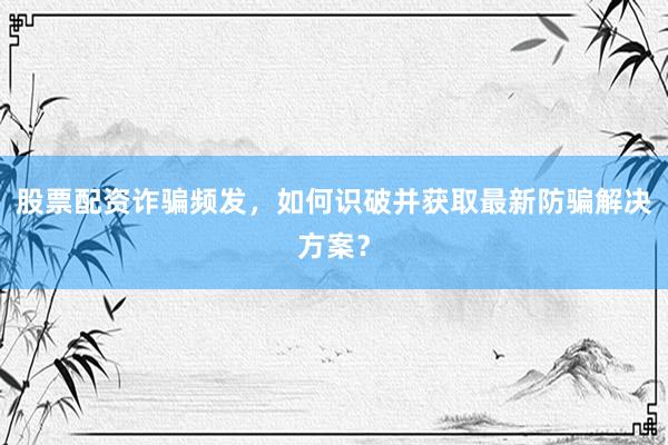 股票配资诈骗频发，如何识破并获取最新防骗解决方案？