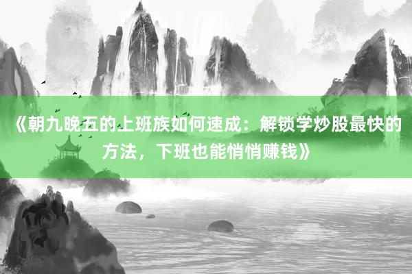 《朝九晚五的上班族如何速成：解锁学炒股最快的方法，下班也能悄悄赚钱》