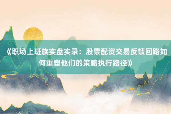 《职场上班族实盘实录：股票配资交易反馈回路如何重塑他们的策略执行路径》