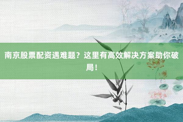 南京股票配资遇难题？这里有高效解决方案助你破局！