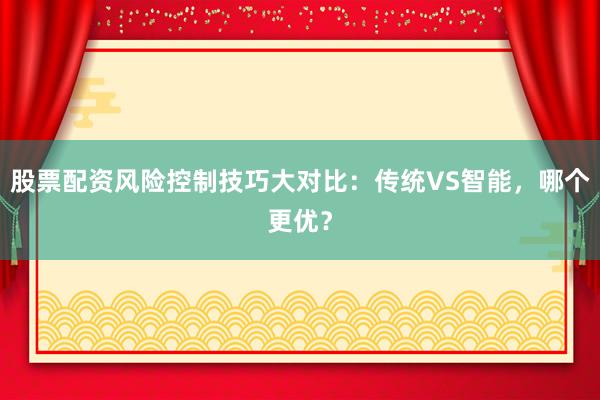 股票配资风险控制技巧大对比：传统VS智能，哪个更优？