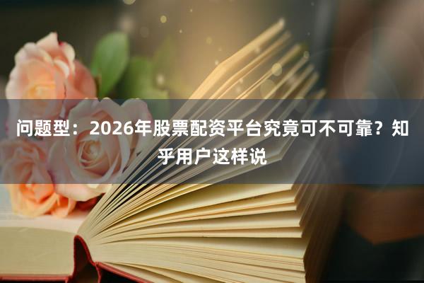 问题型：2026年股票配资平台究竟可不可靠？知乎用户这样说
