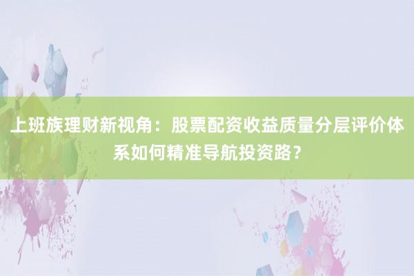 上班族理财新视角：股票配资收益质量分层评价体系如何精准导航投资路？