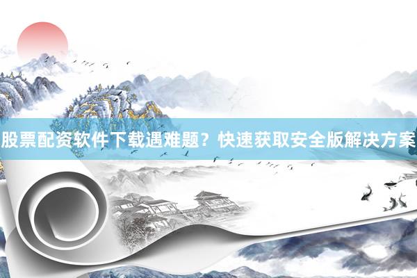 股票配资软件下载遇难题？快速获取安全版解决方案