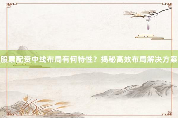 股票配资中线布局有何特性？揭秘高效布局解决方案