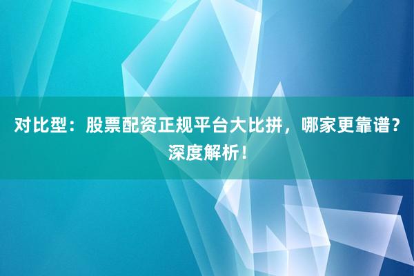 对比型：股票配资正规平台大比拼，哪家更靠谱？深度解析！