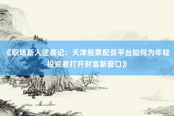 《职场新人逆袭记：天津股票配资平台如何为年轻投资者打开财富新窗口》