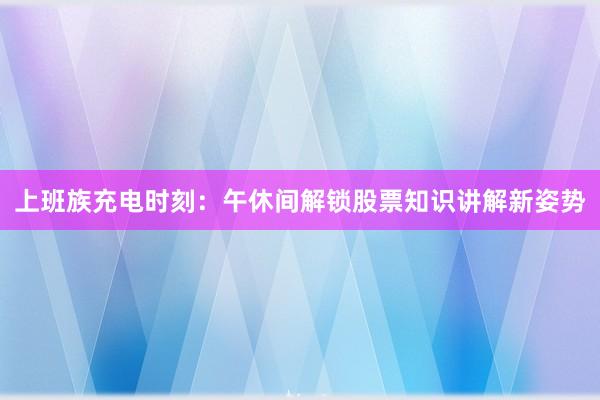 上班族充电时刻：午休间解锁股票知识讲解新姿势