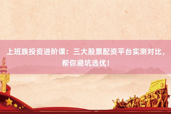 上班族投资进阶课:三大股票配资平台实测对比,帮你避坑选优!