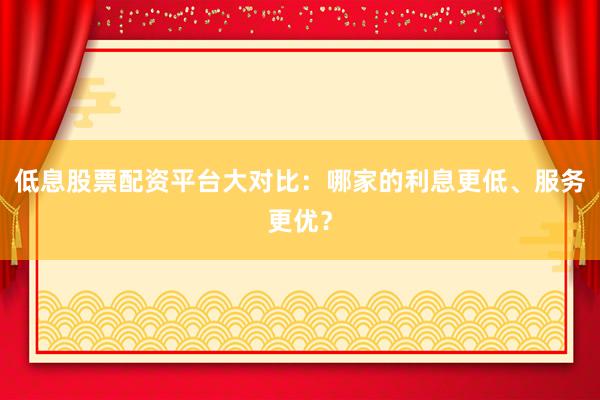 低息股票配资平台大对比：哪家的利息更低、服务更优？