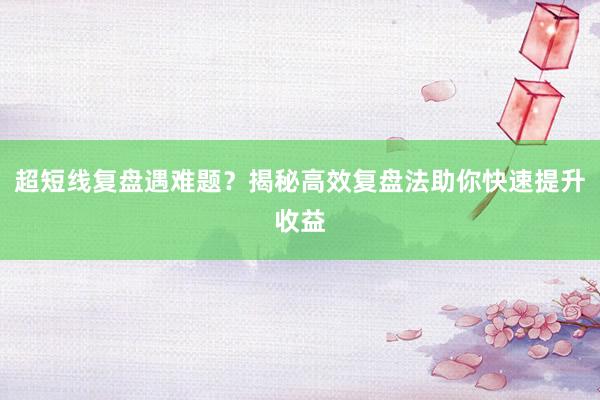 超短线复盘遇难题？揭秘高效复盘法助你快速提升收益