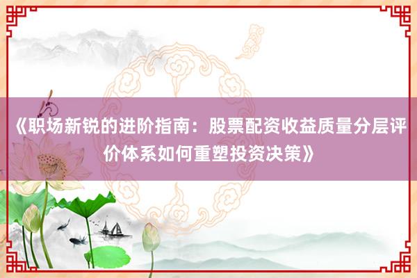 《职场新锐的进阶指南：股票配资收益质量分层评价体系如何重塑投资决策》