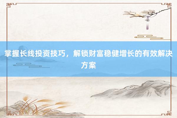 掌握长线投资技巧，解锁财富稳健增长的有效解决方案